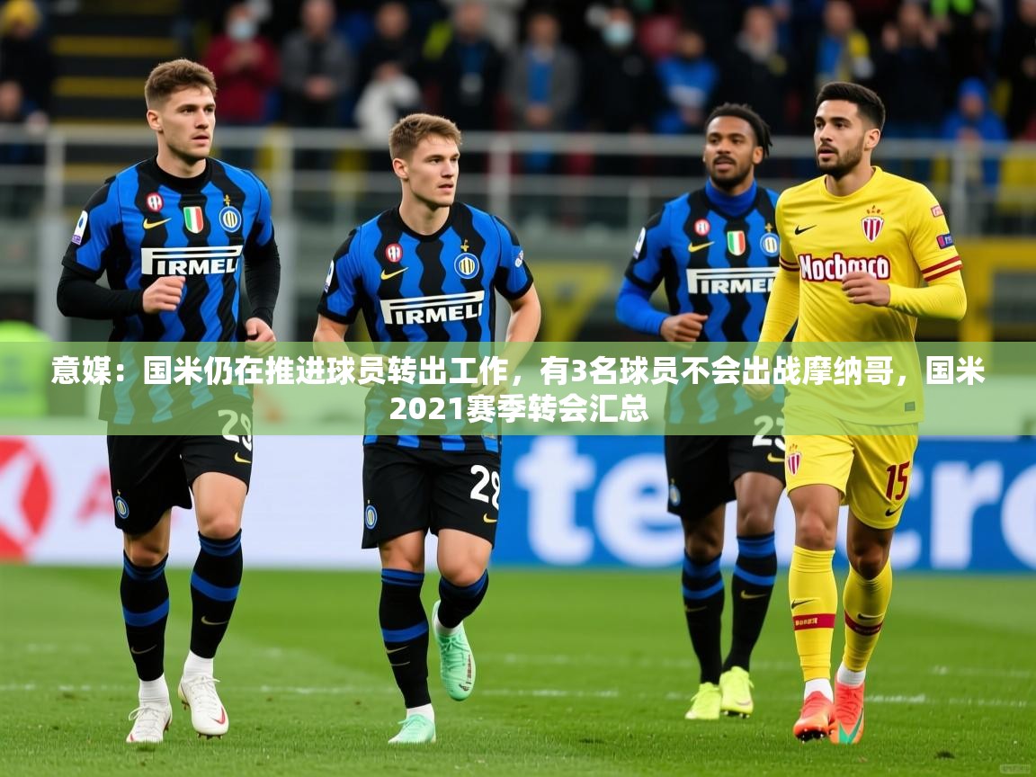 2025安博体育平台网页版意媒：国米仍在推进球员转出工作，有3名球员不会出战摩纳哥，国米2021赛季转会汇总  第2张