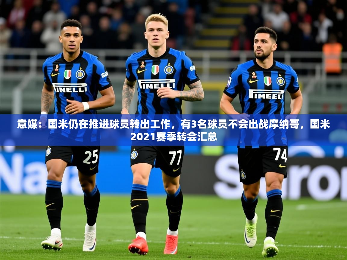 2025安博体育平台网页版意媒：国米仍在推进球员转出工作，有3名球员不会出战摩纳哥，国米2021赛季转会汇总  第4张